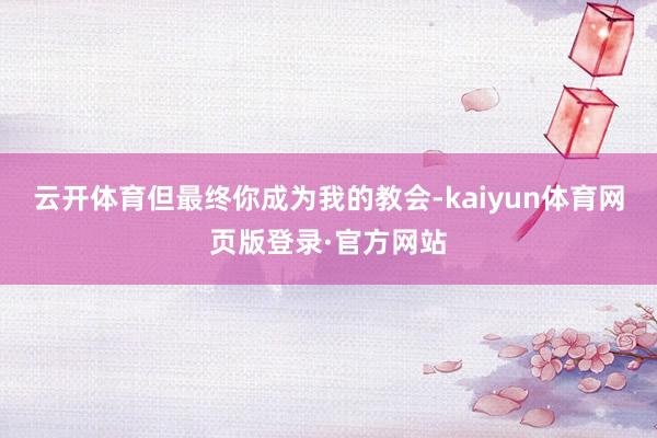 云开体育但最终你成为我的教会-kaiyun体育网页版登录·官方网站