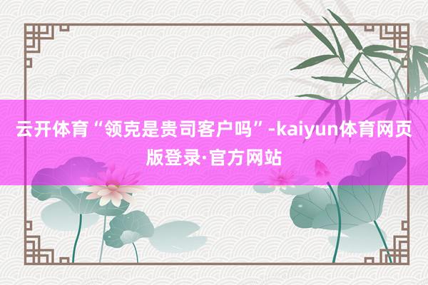 云开体育“领克是贵司客户吗”-kaiyun体育网页版登录·官方网站