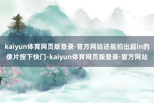 kaiyun体育网页版登录·官方网站还能拍出超in的像片按下快门-kaiyun体育网页版登录·官方网站