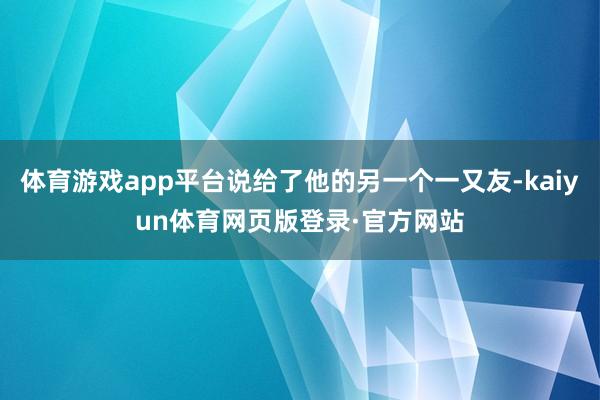 体育游戏app平台说给了他的另一个一又友-kaiyun体育网页版登录·官方网站