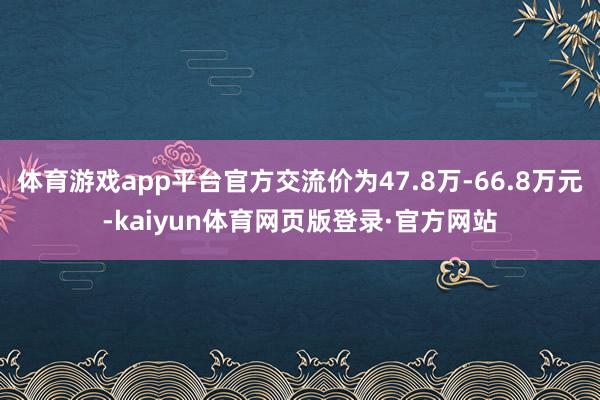 体育游戏app平台官方交流价为47.8万-66.8万元-kaiyun体育网页版登录·官方网站