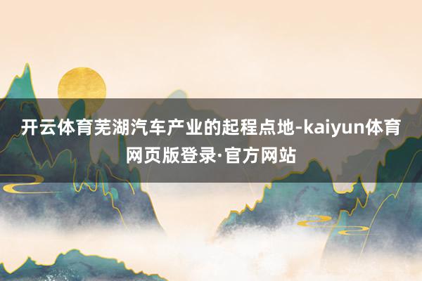 开云体育芜湖汽车产业的起程点地-kaiyun体育网页版登录·官方网站