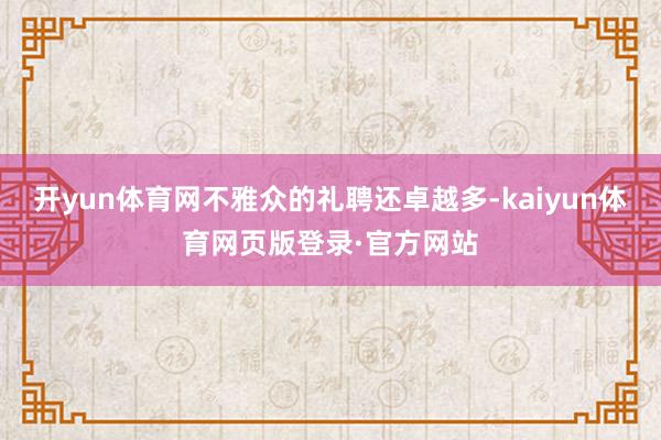 开yun体育网不雅众的礼聘还卓越多-kaiyun体育网页版登录·官方网站