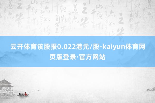 云开体育该股报0.022港元/股-kaiyun体育网页版登录·官方网站