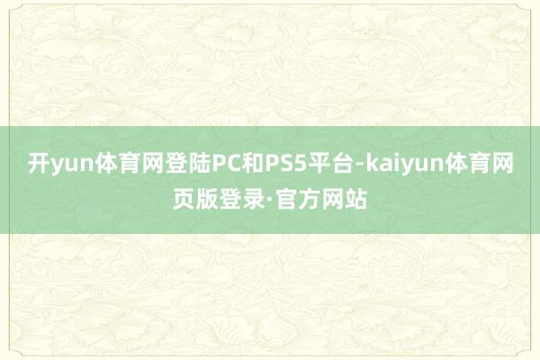 开yun体育网登陆PC和PS5平台-kaiyun体育网页版登录·官方网站