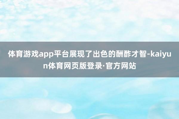 体育游戏app平台展现了出色的酬酢才智-kaiyun体育网页版登录·官方网站