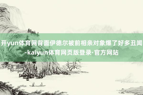 开yun体育网背面伊德尔被前相亲对象爆了好多丑闻-kaiyun体育网页版登录·官方网站