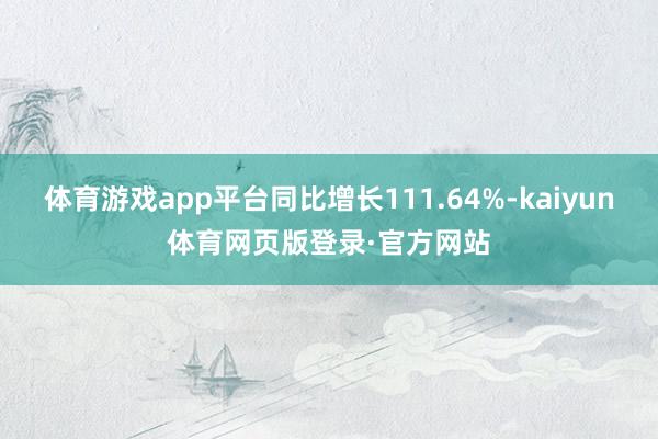 体育游戏app平台同比增长111.64%-kaiyun体育网页版登录·官方网站