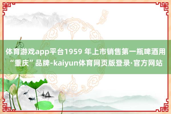 体育游戏app平台1959 年上市销售第一瓶啤酒用“重庆”品牌-kaiyun体育网页版登录·官方网站