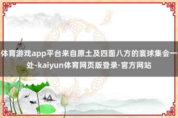 体育游戏app平台来自原土及四面八方的寰球集会一处-kaiyun体育网页版登录·官方网站