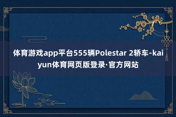 体育游戏app平台555辆Polestar 2轿车-kaiyun体育网页版登录·官方网站