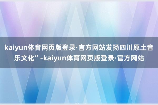 kaiyun体育网页版登录·官方网站发扬四川原土音乐文化”-kaiyun体育网页版登录·官方网站