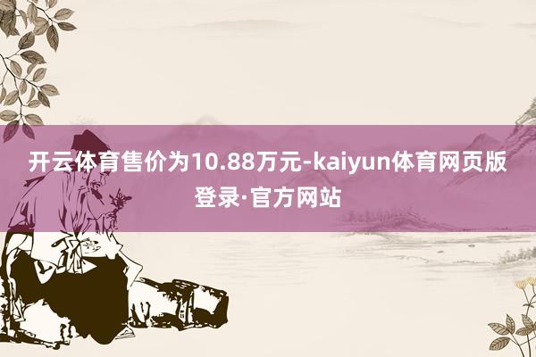 开云体育售价为10.88万元-kaiyun体育网页版登录·官方网站