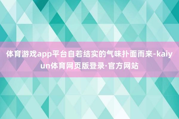 体育游戏app平台自若结实的气味扑面而来-kaiyun体育网页版登录·官方网站