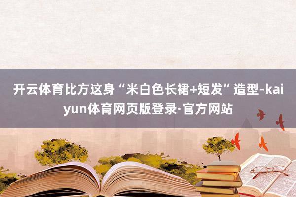 开云体育比方这身“米白色长裙+短发”造型-kaiyun体育网页版登录·官方网站