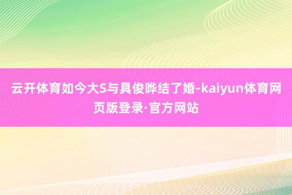 云开体育如今大S与具俊晔结了婚-kaiyun体育网页版登录·官方网站