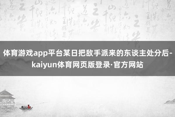 体育游戏app平台某日把敌手派来的东谈主处分后-kaiyun体育网页版登录·官方网站