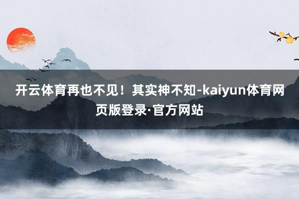 开云体育再也不见！其实神不知-kaiyun体育网页版登录·官方网站