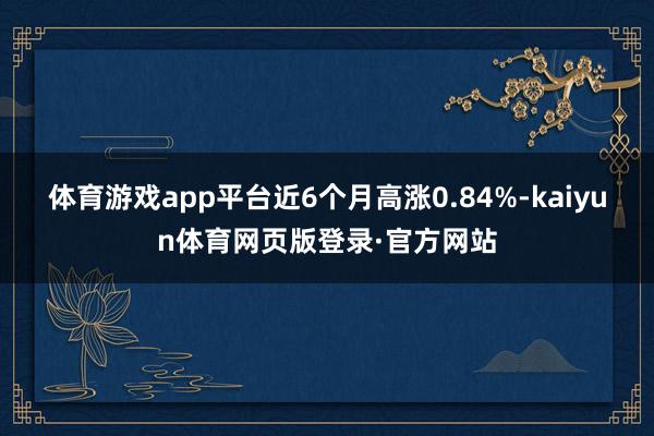 体育游戏app平台近6个月高涨0.84%-kaiyun体育网页版登录·官方网站