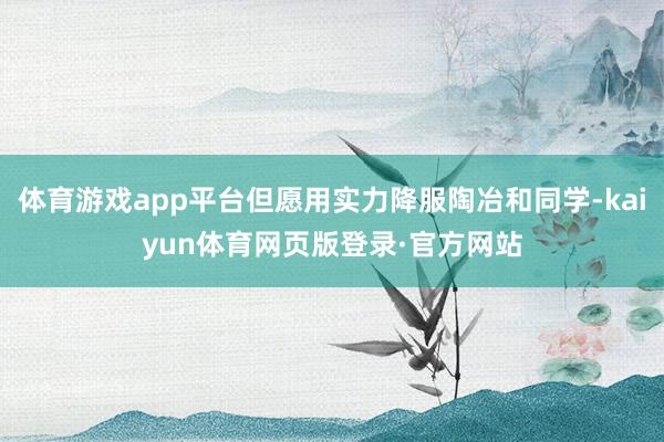 体育游戏app平台但愿用实力降服陶冶和同学-kaiyun体育网页版登录·官方网站