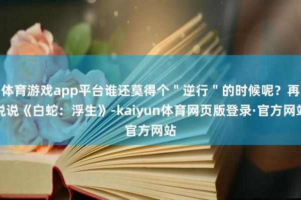 体育游戏app平台谁还莫得个＂逆行＂的时候呢？再说说《白蛇：浮生》-kaiyun体育网页版登录·官方网站