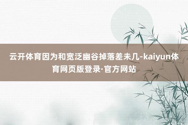 云开体育因为和宽泛幽谷掉落差未几-kaiyun体育网页版登录·官方网站