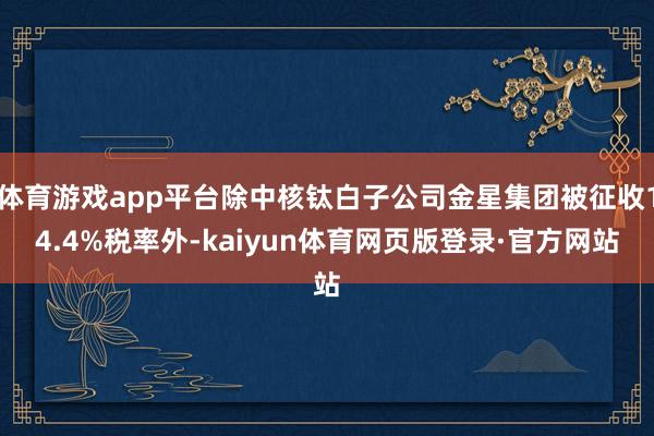 体育游戏app平台除中核钛白子公司金星集团被征收14.4%税率外-kaiyun体育网页版登录·官方网站