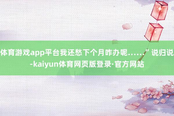 体育游戏app平台我还愁下个月咋办呢……”说归说-kaiyun体育网页版登录·官方网站