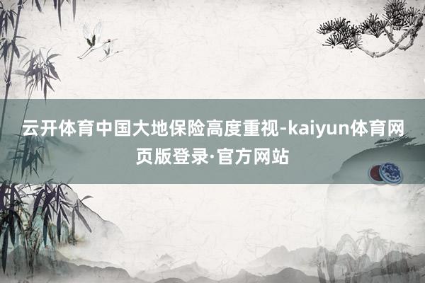 云开体育中国大地保险高度重视-kaiyun体育网页版登录·官方网站