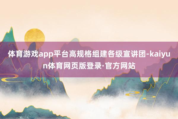 体育游戏app平台高规格组建各级宣讲团-kaiyun体育网页版登录·官方网站