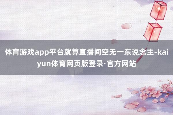 体育游戏app平台就算直播间空无一东说念主-kaiyun体育网页版登录·官方网站