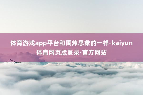 体育游戏app平台　　和周炜思象的一样-kaiyun体育网页版登录·官方网站