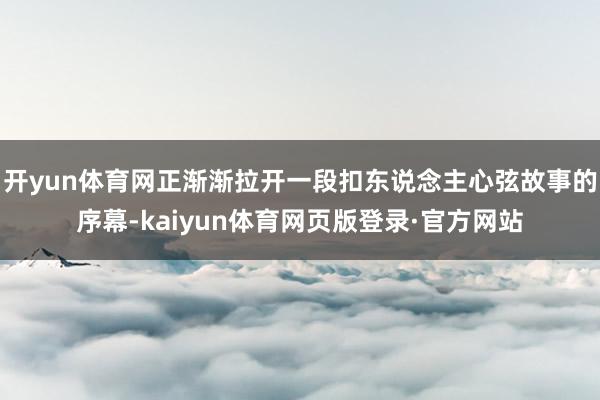 开yun体育网正渐渐拉开一段扣东说念主心弦故事的序幕-kaiyun体育网页版登录·官方网站