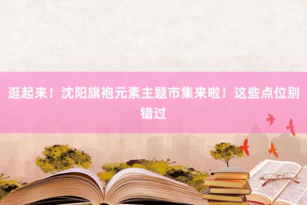 逛起来！沈阳旗袍元素主题市集来啦！这些点位别错过