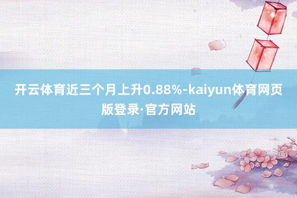 开云体育近三个月上升0.88%-kaiyun体育网页版登录·官方网站