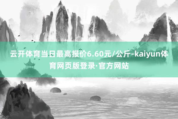 云开体育当日最高报价6.60元/公斤-kaiyun体育网页版登录·官方网站