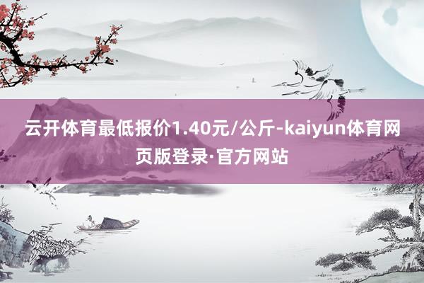 云开体育最低报价1.40元/公斤-kaiyun体育网页版登录·官方网站