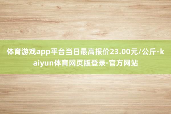 体育游戏app平台当日最高报价23.00元/公斤-kaiyun体育网页版登录·官方网站