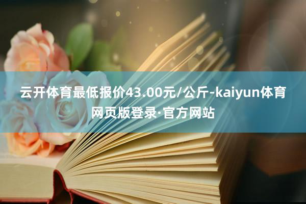 云开体育最低报价43.00元/公斤-kaiyun体育网页版登录·官方网站