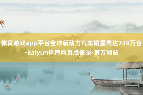 体育游戏app平台全球新动力汽车销量高达739万台-kaiyun体育网页版登录·官方网站