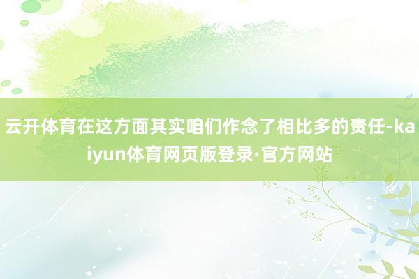 云开体育在这方面其实咱们作念了相比多的责任-kaiyun体育网页版登录·官方网站