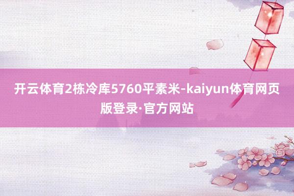 开云体育2栋冷库5760平素米-kaiyun体育网页版登录·官方网站