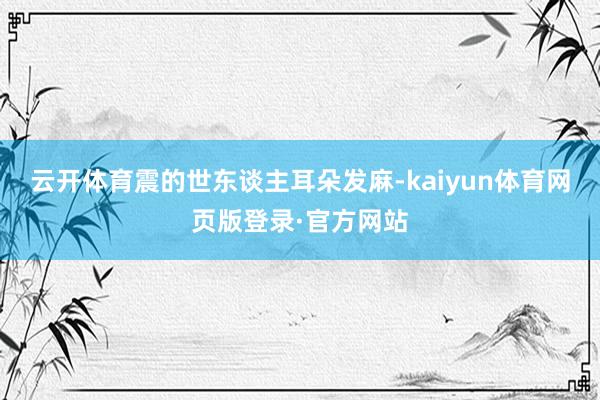 云开体育震的世东谈主耳朵发麻-kaiyun体育网页版登录·官方网站