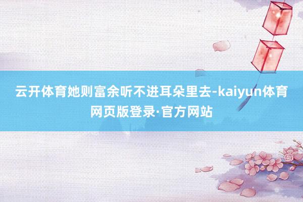 云开体育她则富余听不进耳朵里去-kaiyun体育网页版登录·官方网站