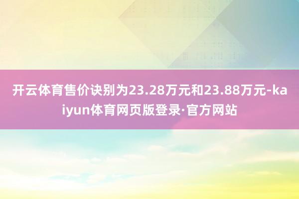 开云体育售价诀别为23.28万元和23.88万元-kaiyun体育网页版登录·官方网站