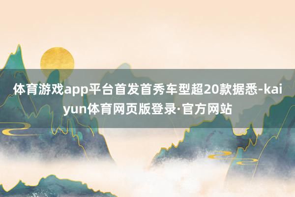 体育游戏app平台首发首秀车型超20款据悉-kaiyun体育网页版登录·官方网站