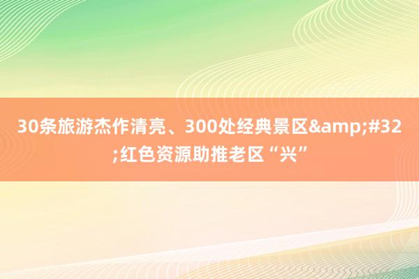 30条旅游杰作清亮、300处经典景区&#32;红色资源助推老区“兴”