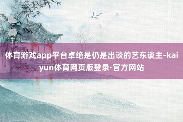 体育游戏app平台卓绝是仍是出谈的艺东谈主-kaiyun体育网页版登录·官方网站