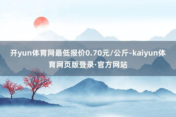 开yun体育网最低报价0.70元/公斤-kaiyun体育网页版登录·官方网站