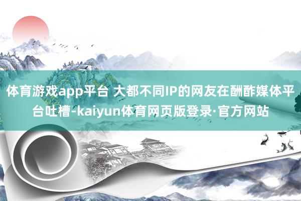 体育游戏app平台 大都不同IP的网友在酬酢媒体平台吐槽-kaiyun体育网页版登录·官方网站